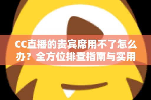 CC直播的贵宾席用不了怎么办？全方位排查指南与实用解决技巧