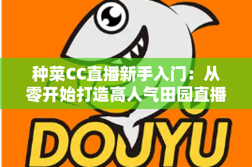 种菜CC直播新手入门：从零开始打造高人气田园直播间的完整攻略