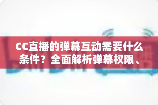 CC直播的弹幕互动需要什么条件?全面解析弹幕权限、发言规则与互动技巧 CC直播的弹幕互动需要什么条件?全面解析弹幕权限、发言规则与互动技巧
