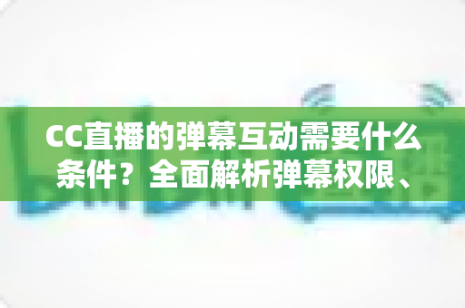 CC直播的弹幕互动需要什么条件?全面解析弹幕权限、发言规则与互动技巧 CC直播的弹幕互动需要什么条件?全面解析弹幕权限、发言规则与互动技巧