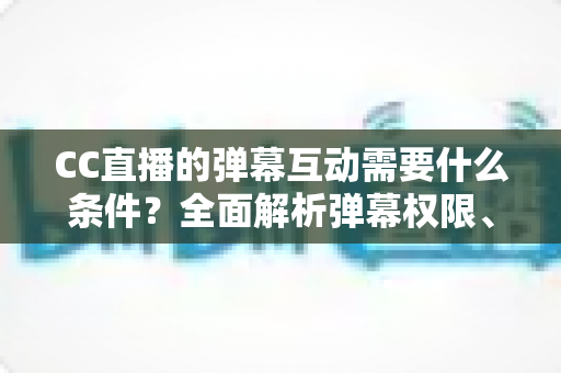 CC直播的弹幕互动需要什么条件?全面解析弹幕权限、发言规则与互动技巧 CC直播的弹幕互动需要什么条件?全面解析弹幕权限、发言规则与互动技巧