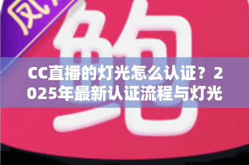 CC直播的灯光怎么认证?2025年最新认证流程与灯光布置全攻略 CC直播的灯光怎么认证?2025年最新认证流程与灯光布置全攻略