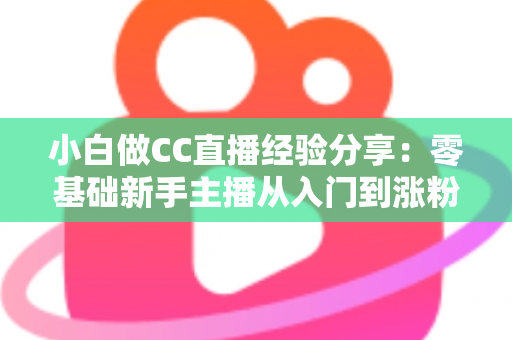 小白做CC直播经验分享：零基础新手主播从入门到涨粉的实战指南与避坑心得