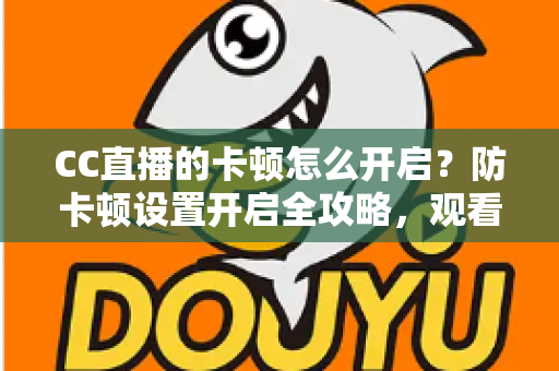 CC直播的卡顿怎么开启？防卡顿设置开启全攻略，观看开播双端流畅优化指南