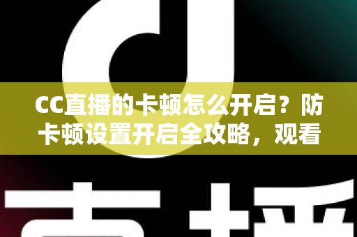 CC直播的卡顿怎么开启？防卡顿设置开启全攻略，观看开播双端流畅优化指南