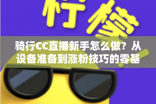 骑行CC直播新手怎么做？从设备准备到涨粉技巧的零基础实战全攻略