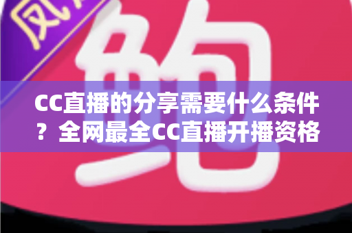 CC直播的分享需要什么条件？全网最全CC直播开播资格、认证流程与准备攻略一文读懂