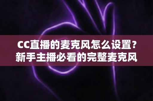 CC直播的麦克风怎么设置？新手主播必看的完整麦克风调试与优化指南