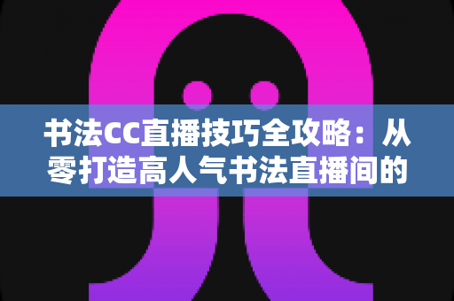 书法CC直播技巧全攻略:从零打造高人气书法直播间的实用指南 书法CC直播技巧全攻略:从零打造高人气书法直播间的实用指南