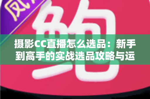 摄影CC直播怎么选品：新手到高手的实战选品攻略与运营全解析