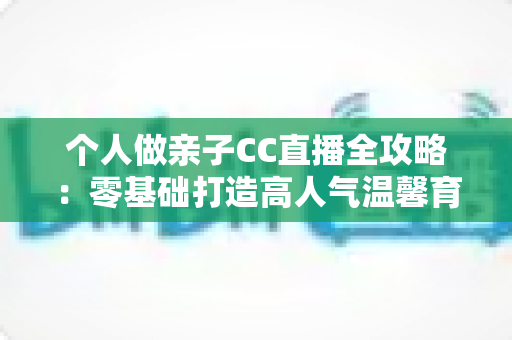 个人做亲子CC直播全攻略:零基础打造高人气温馨育儿直播间的实用指南 个人做亲子CC直播全攻略:零基础打造高人气温馨育儿直播间的实用指南