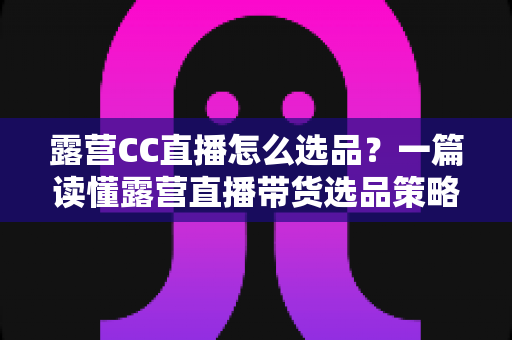 露营CC直播怎么选品?一篇读懂露营直播带货选品策略与实战技巧的完整指南 露营CC直播怎么选品?一篇读懂露营直播带货选品策略与实战技巧的完整指南