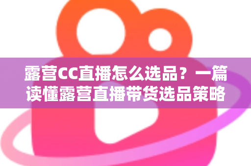 露营CC直播怎么选品?一篇读懂露营直播带货选品策略与实战技巧的完整指南 露营CC直播怎么选品?一篇读懂露营直播带货选品策略与实战技巧的完整指南