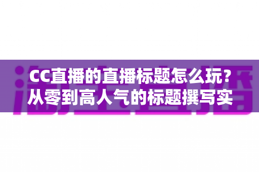 CC直播的直播标题怎么玩?从零到高人气的标题撰写实战全攻略 CC直播的直播标题怎么玩?从零到高人气的标题撰写实战全攻略