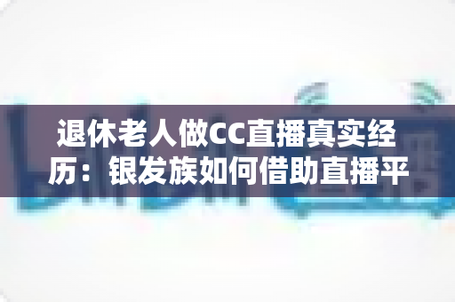 退休老人做CC直播真实经历:银发族如何借助直播平台开启人生第二春,收获快乐与收益 退休老人做CC直播真实经历:银发族如何借助直播平台开启人生第二春,收获快乐与收益