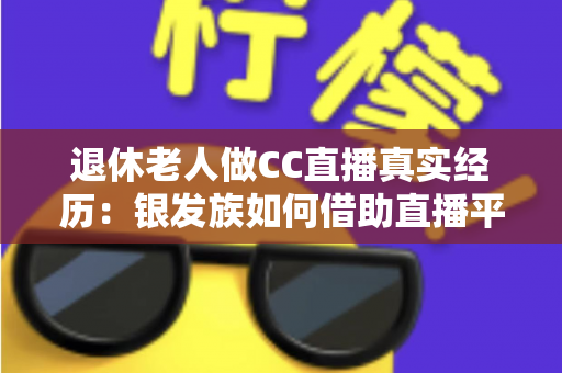 退休老人做CC直播真实经历：银发族如何借助直播平台开启人生第二春，收获快乐与收益
