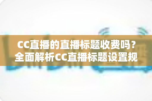 CC直播的直播标题收费吗？全面解析CC直播标题设置规则、免费使用技巧与常见疑问