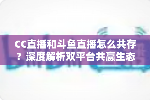 CC直播和斗鱼直播怎么共存?深度解析双平台共赢生态与运营策略全指南 CC直播和斗鱼直播怎么共存?深度解析双平台共赢生态与运营策略全指南