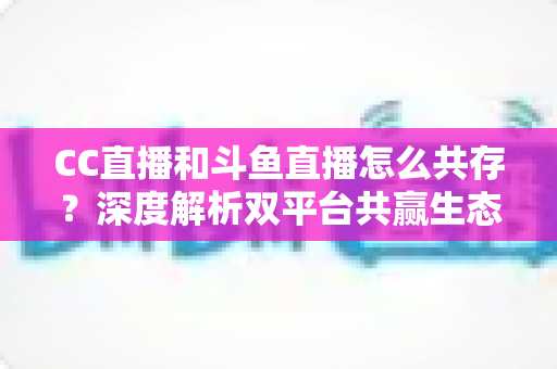 CC直播和斗鱼直播怎么共存?深度解析双平台共赢生态与运营策略全指南 CC直播和斗鱼直播怎么共存?深度解析双平台共赢生态与运营策略全指南