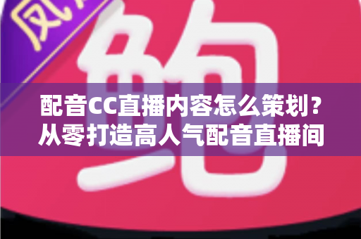 配音CC直播内容怎么策划？从零打造高人气配音直播间的完整策划指南与实战攻略