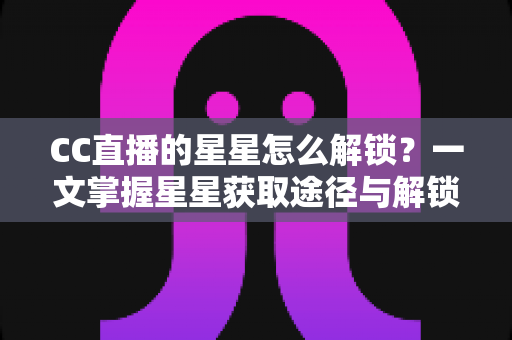CC直播的星星怎么解锁？一文掌握星星获取途径与解锁全攻略
