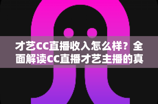 才艺CC直播收入怎么样？全面解读CC直播才艺主播的真实收入构成与赚钱前景