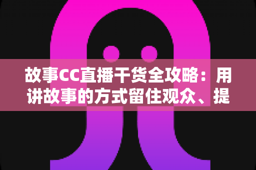 故事CC直播干货全攻略：用讲故事的方式留住观众、提升直播间人气