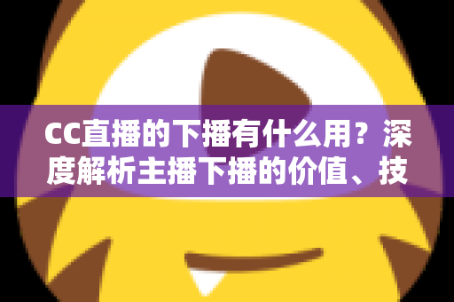 CC直播的下播有什么用?深度解析主播下播的价值、技巧与运营策略 CC直播的下播有什么用?深度解析主播下播的价值、技巧与运营策略