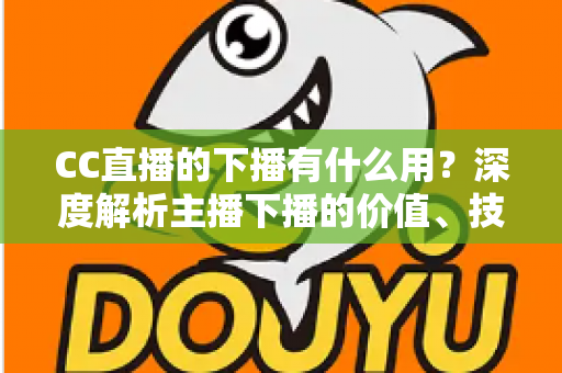 CC直播的下播有什么用？深度解析主播下播的价值、技巧与运营策略