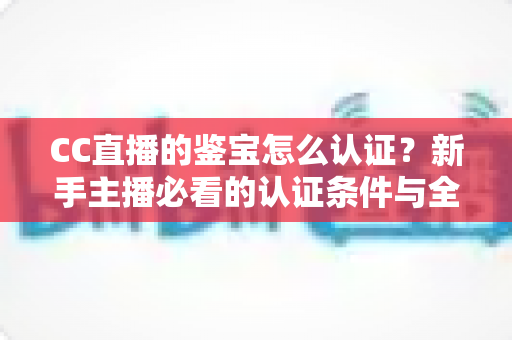 CC直播的鉴宝怎么认证？新手主播必看的认证条件与全流程详解