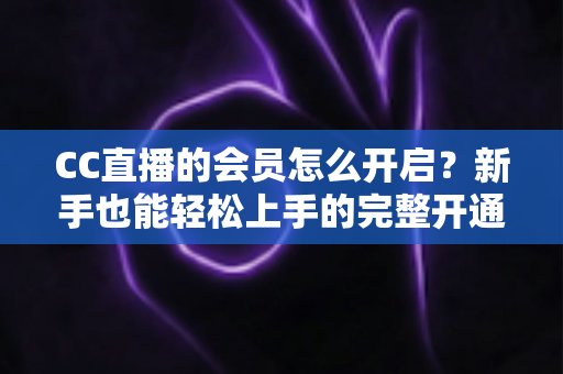 CC直播的会员怎么开启?新手也能轻松上手的完整开通指南 CC直播的会员怎么开启?新手也能轻松上手的完整开通指南
