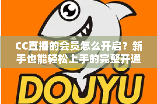 CC直播的会员怎么开启?新手也能轻松上手的完整开通指南 CC直播的会员怎么开启?新手也能轻松上手的完整开通指南