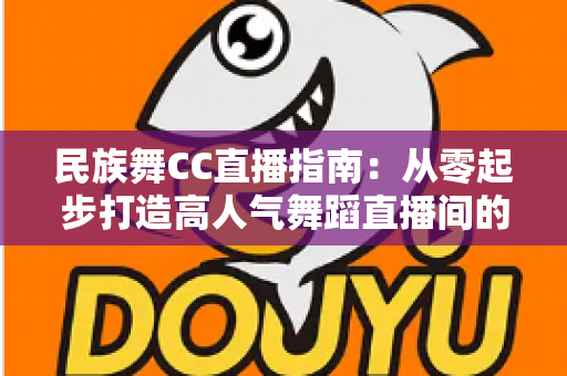 民族舞CC直播指南:从零起步打造高人气舞蹈直播间的全流程攻略 民族舞CC直播指南:从零起步打造高人气舞蹈直播间的全流程攻略