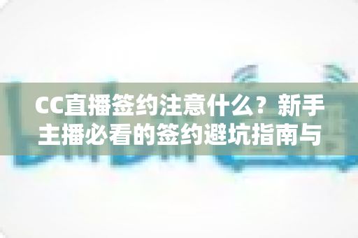 CC直播签约注意什么？新手主播必看的签约避坑指南与全流程解析