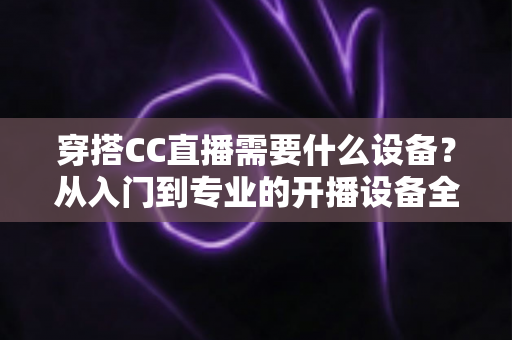 穿搭CC直播需要什么设备？从入门到专业的开播设备全解析