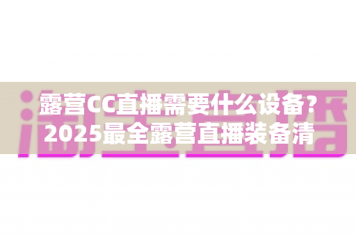 露营CC直播需要什么设备?2025最全露营直播装备清单与实用攻略 露营CC直播需要什么设备?2025最全露营直播装备清单与实用攻略