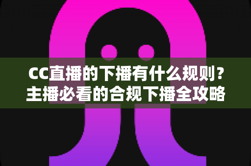 CC直播的下播有什么规则？主播必看的合规下播全攻略与注意事项解析