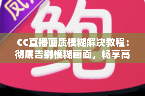 CC直播画质模糊解决教程：彻底告别模糊画面，畅享高清直播体验的完整指南