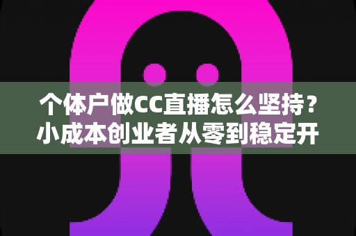 个体户做CC直播怎么坚持？小成本创业者从零到稳定开播的实战指南