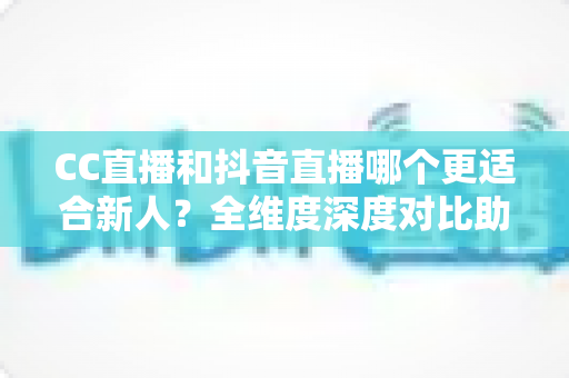 CC直播和抖音直播哪个更适合新人？全维度深度对比助你选出最佳起航平台