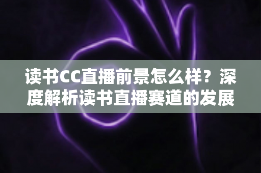 读书CC直播前景怎么样？深度解析读书直播赛道的发展潜力与变现机遇