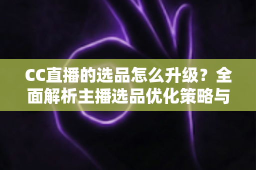 CC直播的选品怎么升级?全面解析主播选品优化策略与实战方法 CC直播的选品怎么升级?全面解析主播选品优化策略与实战方法