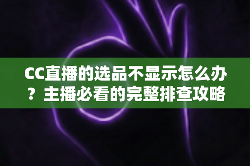 CC直播的选品不显示怎么办?主播必看的完整排查攻略与实用解决技巧 CC直播的选品不显示怎么办?主播必看的完整排查攻略与实用解决技巧
