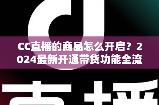 CC直播的商品怎么开启?2024最新开通带货功能全流程实操指南 CC直播的商品怎么开启?2024最新开通带货功能全流程实操指南