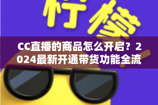 CC直播的商品怎么开启?2024最新开通带货功能全流程实操指南 CC直播的商品怎么开启?2024最新开通带货功能全流程实操指南