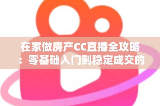 在家做房产CC直播全攻略：零基础入门到稳定成交的实战运营指南