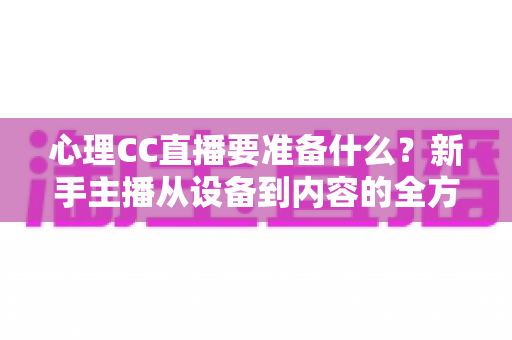 心理CC直播要准备什么？新手主播从设备到内容的全方位筹备指南与实战清单