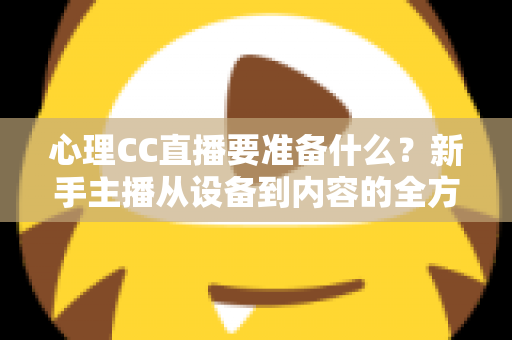 心理CC直播要准备什么？新手主播从设备到内容的全方位筹备指南与实战清单
