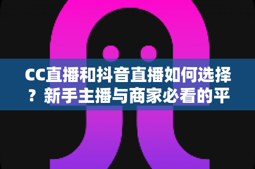 CC直播和抖音直播如何选择？新手主播与商家必看的平台对比全指南