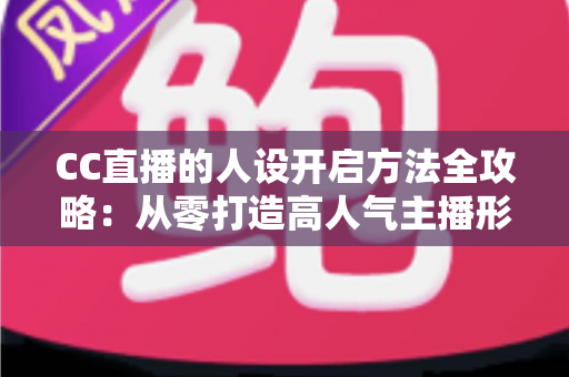 CC直播的人设开启方法全攻略：从零打造高人气主播形象的完整指南